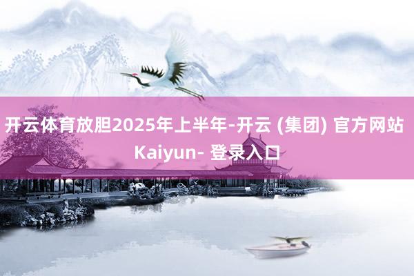 开云体育放胆2025年上半年-开云 (集团) 官方网站 Kaiyun- 登录入口