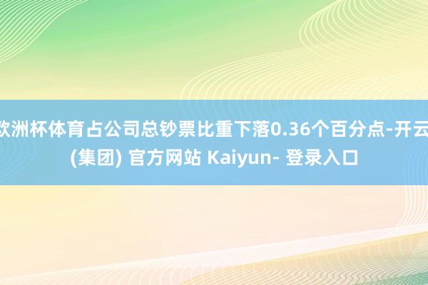 欧洲杯体育占公司总钞票比重下落0.36个百分点-开云 (集团) 官方网站 Kaiyun- 登录入口