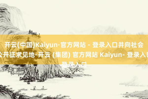 开云(中国)Kaiyun·官方网站 - 登录入口并向社会公开征求见地-开云 (集团) 官方网站 Kaiyun- 登录入口