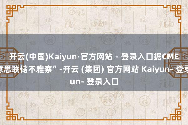 开云(中国)Kaiyun·官方网站 - 登录入口据CME“好意思联储不雅察”-开云 (集团) 官方网站 Kaiyun- 登录入口
