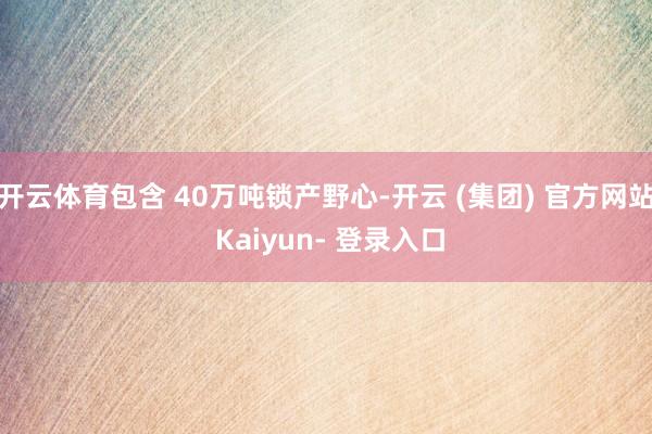 开云体育包含 40万吨锁产野心-开云 (集团) 官方网站 Kaiyun- 登录入口