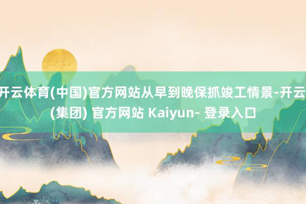 开云体育(中国)官方网站从早到晚保抓竣工情景-开云 (集团) 官方网站 Kaiyun- 登录入口