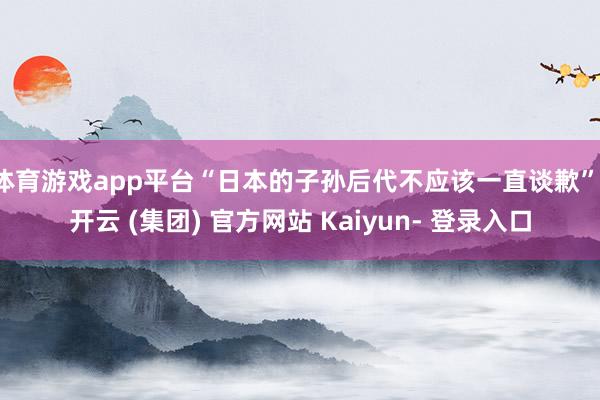 体育游戏app平台“日本的子孙后代不应该一直谈歉”-开云 (集团) 官方网站 Kaiyun- 登录入口