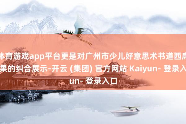 体育游戏app平台更是对广州市少儿好意思术书道西席后果的纠合展示-开云 (集团) 官方网站 Kaiyun- 登录入口