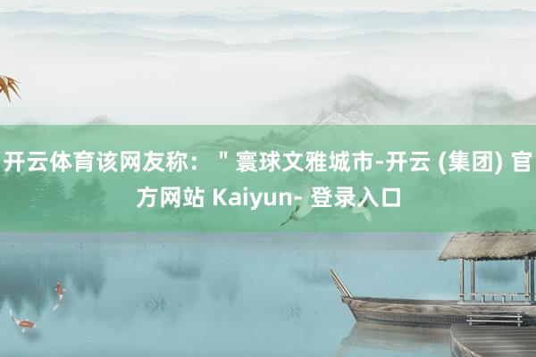 开云体育该网友称：＂寰球文雅城市-开云 (集团) 官方网站 Kaiyun- 登录入口