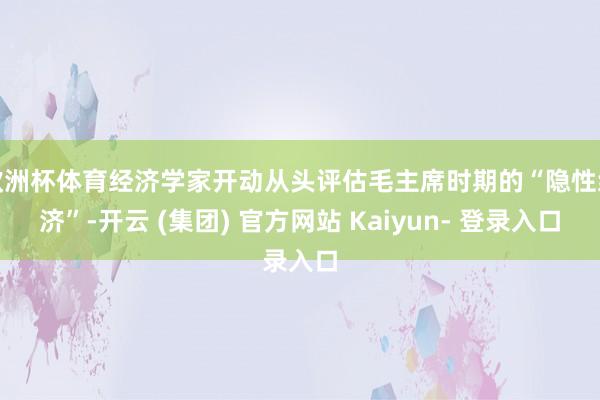 欧洲杯体育经济学家开动从头评估毛主席时期的“隐性经济”-开云 (集团) 官方网站 Kaiyun- 登录入口