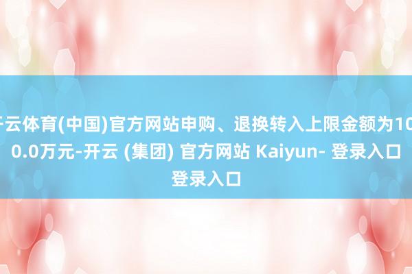 开云体育(中国)官方网站申购、退换转入上限金额为1000.0万元-开云 (集团) 官方网站 Kaiyun- 登录入口