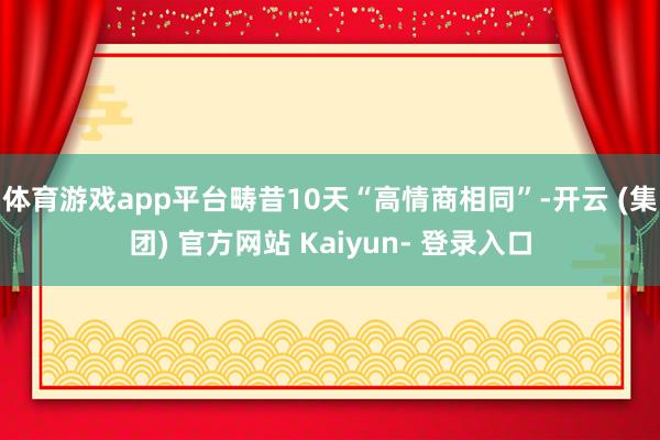 体育游戏app平台畴昔10天“高情商相同”-开云 (集团) 官方网站 Kaiyun- 登录入口