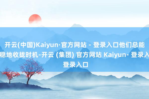 开云(中国)Kaiyun·官方网站 - 登录入口他们总能稳稳地收拢时机-开云 (集团) 官方网站 Kaiyun- 登录入口