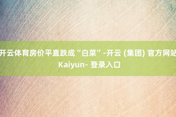 开云体育房价平直跌成“白菜”-开云 (集团) 官方网站 Kaiyun- 登录入口