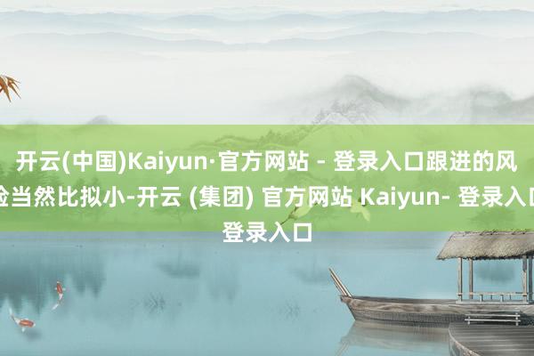 开云(中国)Kaiyun·官方网站 - 登录入口跟进的风险当然比拟小-开云 (集团) 官方网站 Kaiyun- 登录入口
