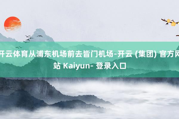 开云体育从浦东机场前去皆门机场-开云 (集团) 官方网站 Kaiyun- 登录入口
