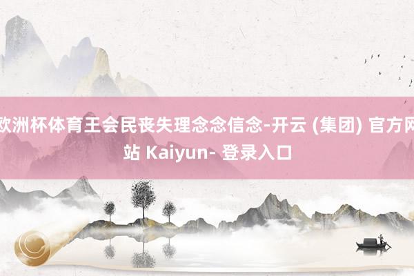 欧洲杯体育王会民丧失理念念信念-开云 (集团) 官方网站 Kaiyun- 登录入口