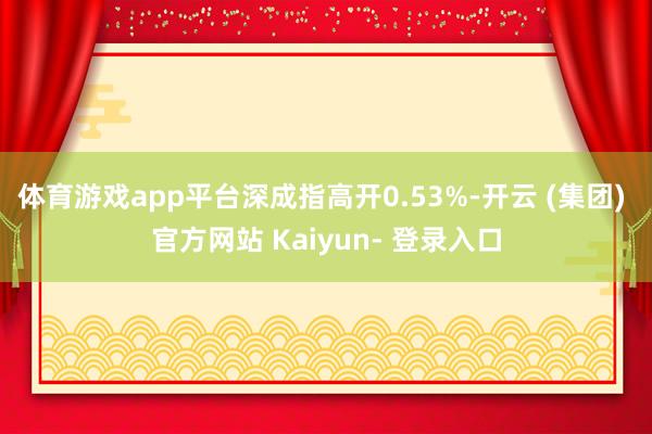 体育游戏app平台深成指高开0.53%-开云 (集团) 官方网站 Kaiyun- 登录入口