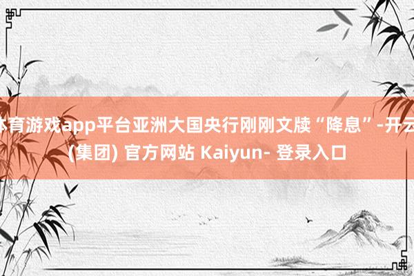 体育游戏app平台亚洲大国央行刚刚文牍“降息”-开云 (集团) 官方网站 Kaiyun- 登录入口