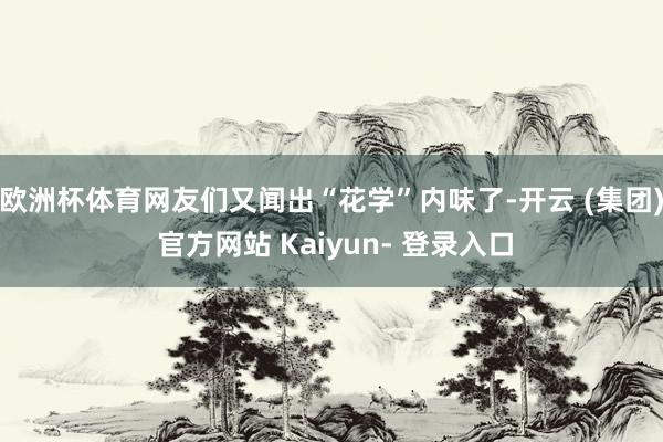 欧洲杯体育网友们又闻出“花学”内味了-开云 (集团) 官方网站 Kaiyun- 登录入口
