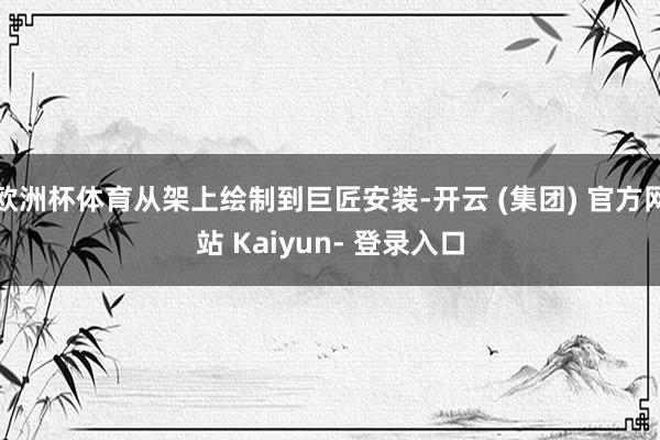 欧洲杯体育从架上绘制到巨匠安装-开云 (集团) 官方网站 Kaiyun- 登录入口