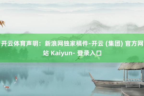 开云体育 声明:新浪网独家稿件-开云 (集团) 官方网站 Kaiyun- 登录入口