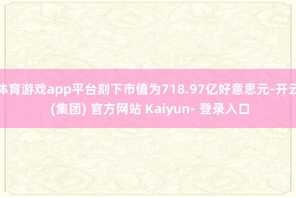 体育游戏app平台刻下市值为718.97亿好意思元-开云 (集团) 官方网站 Kaiyun- 登录入口