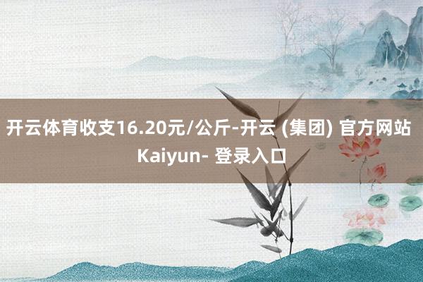 开云体育收支16.20元/公斤-开云 (集团) 官方网站 Kaiyun- 登录入口
