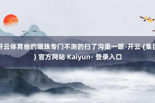 开云体育他的眼珠专门不测的扫了沟渠一眼-开云 (集团) 官方网站 Kaiyun- 登录入口