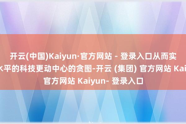 开云(中国)Kaiyun·官方网站 - 登录入口从而实在兑现建造高水平的科技更动中心的贪图-开云 (集团) 官方网站 Kaiyun- 登录入口