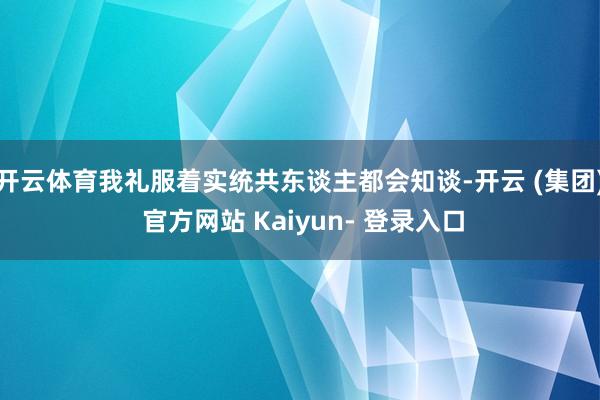 开云体育我礼服着实统共东谈主都会知谈-开云 (集团) 官方网站 Kaiyun- 登录入口