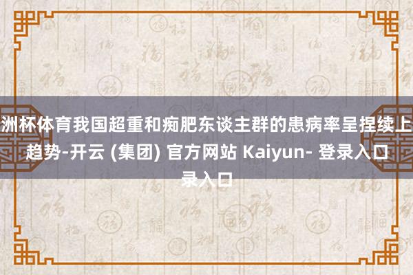 欧洲杯体育我国超重和痴肥东谈主群的患病率呈捏续上涨趋势-开云 (集团) 官方网站 Kaiyun- 登录入口