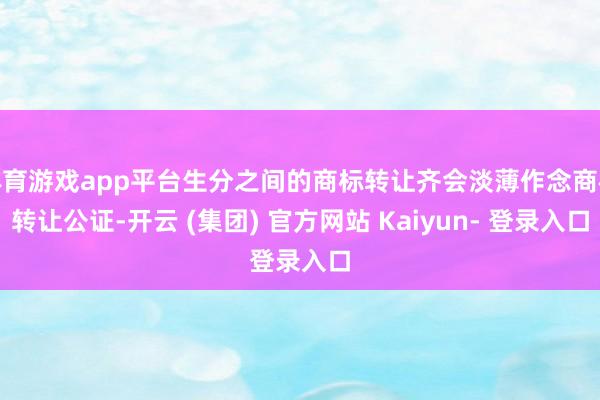 体育游戏app平台生分之间的商标转让齐会淡薄作念商标转让公证-开云 (集团) 官方网站 Kaiyun- 登录入口