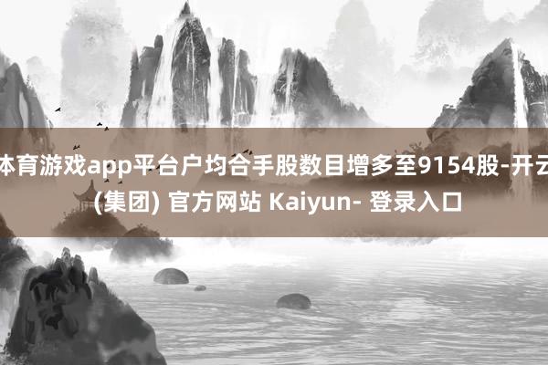 体育游戏app平台户均合手股数目增多至9154股-开云 (集团) 官方网站 Kaiyun- 登录入口