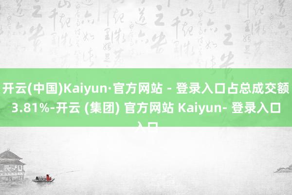 开云(中国)Kaiyun·官方网站 - 登录入口占总成交额3.81%-开云 (集团) 官方网站 Kaiyun- 登录入口