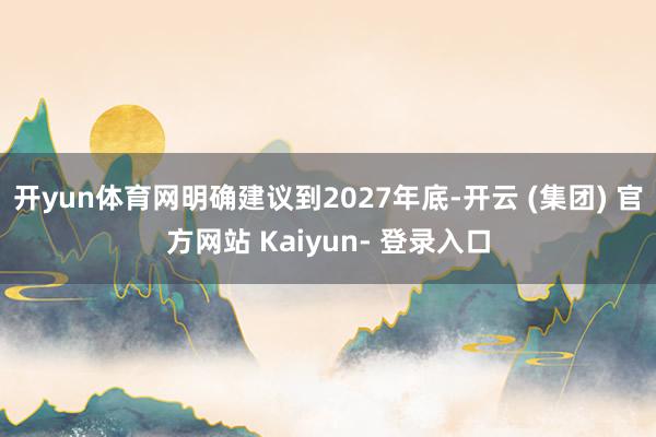 开yun体育网明确建议到2027年底-开云 (集团) 官方网站 Kaiyun- 登录入口