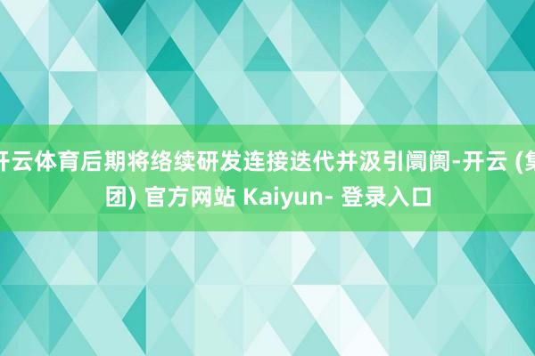 开云体育后期将络续研发连接迭代并汲引阛阓-开云 (集团) 官方网站 Kaiyun- 登录入口