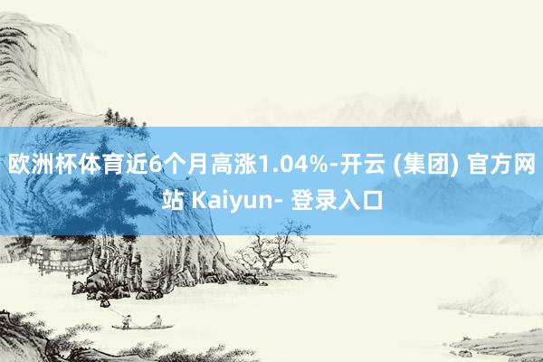 欧洲杯体育近6个月高涨1.04%-开云 (集团) 官方网站 Kaiyun- 登录入口