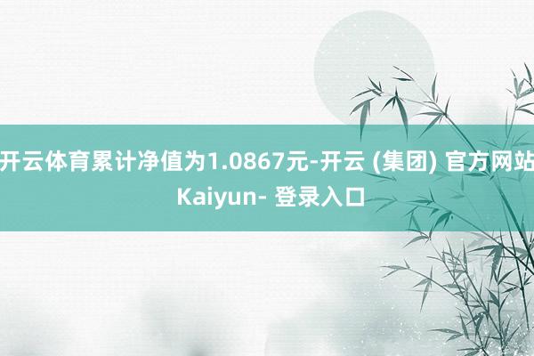 开云体育累计净值为1.0867元-开云 (集团) 官方网站 Kaiyun- 登录入口