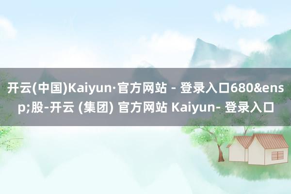 开云(中国)Kaiyun·官方网站 - 登录入口680&ensp;股-开云 (集团) 官方网站 Kaiyun- 登录入口
