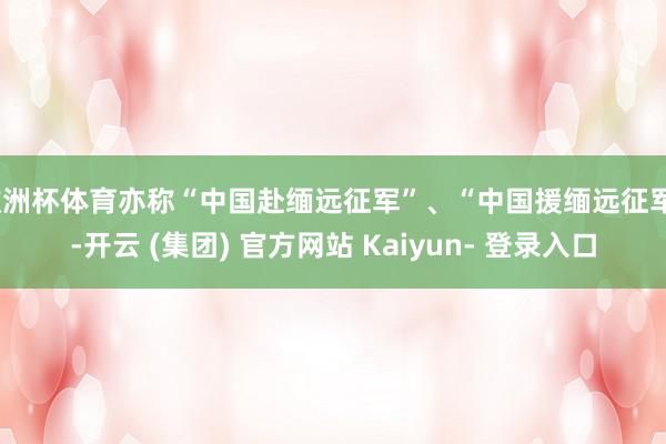 欧洲杯体育亦称“中国赴缅远征军”、“中国援缅远征军”-开云 (集团) 官方网站 Kaiyun- 登录入口