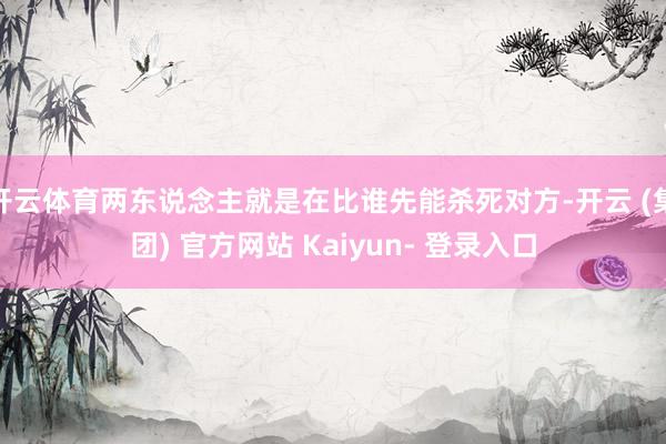 开云体育两东说念主就是在比谁先能杀死对方-开云 (集团) 官方网站 Kaiyun- 登录入口