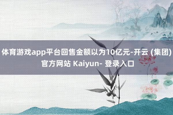 体育游戏app平台回售金额以为10亿元-开云 (集团) 官方网站 Kaiyun- 登录入口