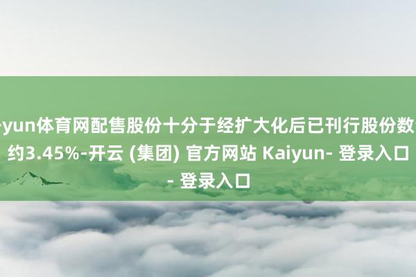 开yun体育网配售股份十分于经扩大化后已刊行股份数量约3.45%-开云 (集团) 官方网站 Kaiyun- 登录入口