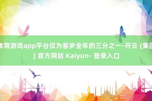 体育游戏app平台仅为客岁全年的三分之一-开云 (集团) 官方网站 Kaiyun- 登录入口
