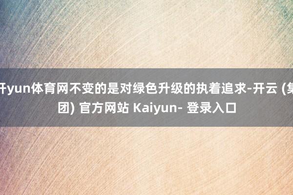 开yun体育网不变的是对绿色升级的执着追求-开云 (集团) 官方网站 Kaiyun- 登录入口