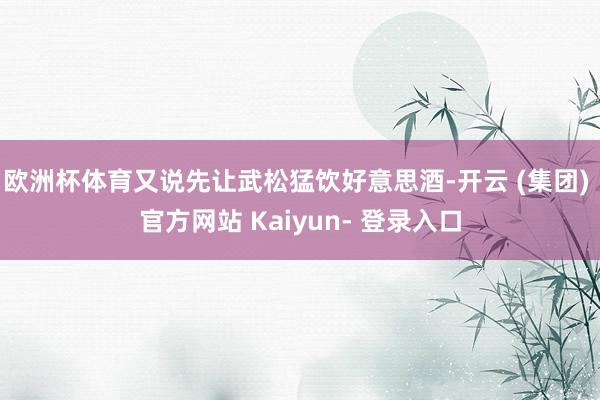 欧洲杯体育又说先让武松猛饮好意思酒-开云 (集团) 官方网站 Kaiyun- 登录入口