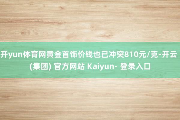 开yun体育网黄金首饰价钱也已冲突810元/克-开云 (集团) 官方网站 Kaiyun- 登录入口