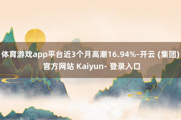 体育游戏app平台近3个月高潮16.94%-开云 (集团) 官方网站 Kaiyun- 登录入口