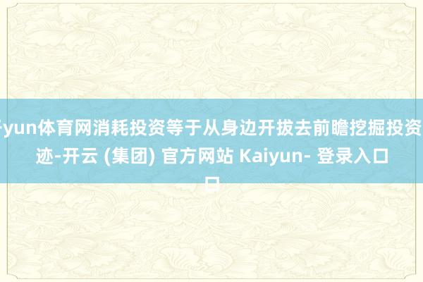 开yun体育网消耗投资等于从身边开拔去前瞻挖掘投资印迹-开云 (集团) 官方网站 Kaiyun- 登录入口