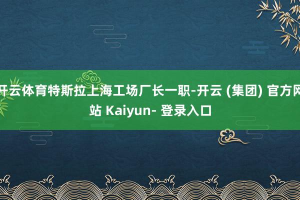 开云体育特斯拉上海工场厂长一职-开云 (集团) 官方网站 Kaiyun- 登录入口