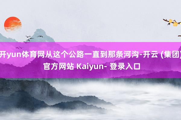 开yun体育网从这个公路一直到那条河沟-开云 (集团) 官方网站 Kaiyun- 登录入口