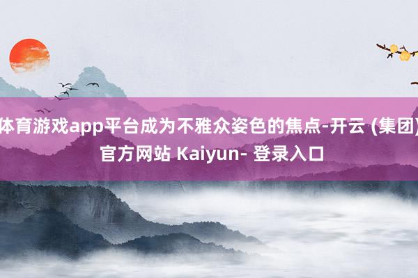 体育游戏app平台成为不雅众姿色的焦点-开云 (集团) 官方网站 Kaiyun- 登录入口