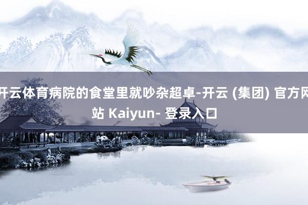 开云体育病院的食堂里就吵杂超卓-开云 (集团) 官方网站 Kaiyun- 登录入口